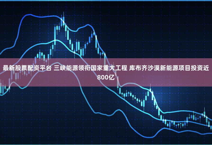 最新股票配资平台 三峡能源领衔国家重大工程 库布齐沙漠新能源项目投资近800亿