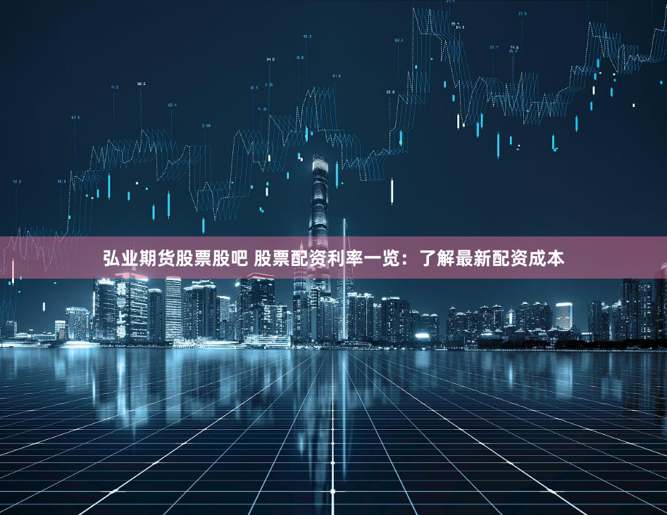 弘业期货股票股吧 股票配资利率一览：了解最新配资成本