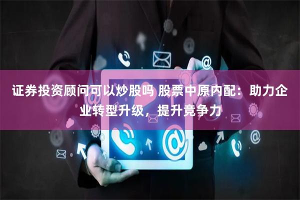 证券投资顾问可以炒股吗 股票中原内配：助力企业转型升级，提升竞争力