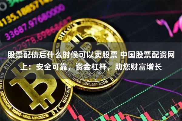 股票配债后什么时候可以卖股票 中国股票配资网上：安全可靠，资金杠杆，助您财富增长