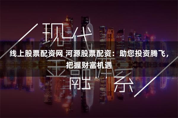 线上股票配资网 河源股票配资：助您投资腾飞，把握财富机遇