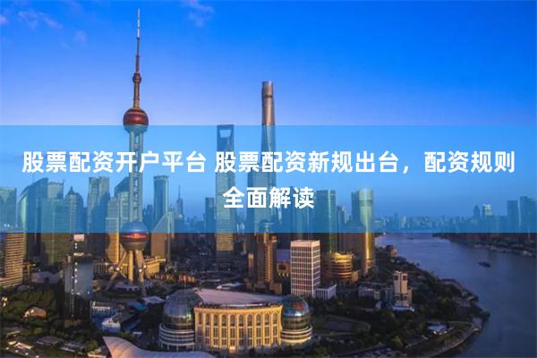 股票配资开户平台 股票配资新规出台，配资规则全面解读