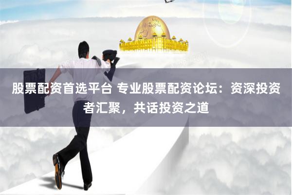 股票配资首选平台 专业股票配资论坛：资深投资者汇聚，共话投资之道